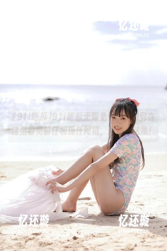 91i吃瓜 91i吃瓜无限免费,没想到在这里看见前任和现任同框,两眼一抹黑!