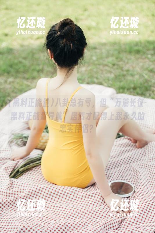 黑料正能量 八卦总有亏,但“万篇长征-黑料正能量导航”居然才配得上我永久的忠实伴侣?